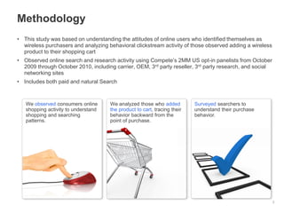 • This study was based on understanding the attitudes of online users who identified themselves as
wireless purchasers and analyzing behavioral clickstream activity of those observed adding a wireless
product to their shopping cart
• Observed online search and research activity using Compete’s 2MM US opt-in panelists from October
2009 through October 2010, including carrier, OEM, 3rd party reseller, 3rd party research, and social
networking sites
• Includes both paid and natural Search
Methodology
2
We observed consumers online
shopping activity to understand
shopping and searching
patterns.
We analyzed those who added
the product to cart, tracing their
behavior backward from the
point of purchase.
Surveyed searchers to
understand their purchase
behavior.
 