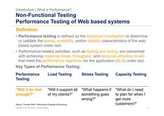 Introduction | What is Performance?
Non-Functional Testing
Performance Testing of Web based systems
Definition
•  Performance testing is defined as the technical investigation to determine
   or validate the speed, scalability, and/or stability characteristics of the web
   based system under test.
•  Performance-related activities, such as testing and tuning, are concerned
   with achieving response times, throughput, and resource-utilization levels
   that meet the performance objectives for the application (SLA) under test.
Key Types of Performance Testing:
Performance                                   Load Testing           Stress Testing     Capacity Testing
Testing

“Will it be fast                              "Will it support all   "What happens if   "What do I need
enough?“                                      of my clients?“        something goes     to plan for when I
                                                                     wrong?"            get more
Source: Thomas Werft, Performance Engineer at Accenture                                 customers?“
Copyright © 2011 Accenture. All rights reserved.                                                             12
 