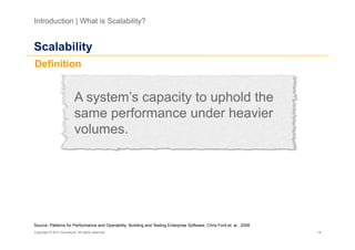 Introduction | What is Scalability?


Scalability
Definition


                           A system’s capacity to uphold the
                           same performance under heavier
                           volumes.




Source: Patterns for Performance and Operability: Building and Testing Enterprise Software, Chris Ford et. al., 2008
Copyright © 2011 Accenture. All rights reserved.                                                                       14
 