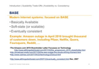 Introduction | Scalability Trade-Offs | Availability vs. Consistency


BASE
Modern Internet systems: focused on BASE
• Basically Available
• Soft-state (or scalable)
• Eventually consistent
Example: Amazon outage in April 2010 brought thousand
of customers down, including Pfizer, Netflix, Quora,
Foursquare, Reddit, …
• The Amazon.com 2010 Shareholder Letter Focusses on Technology
       • http://www.allthingsdistributed.com/2011/04/the_amazoncom_2010_shareholder.html
• http://broadcast.oreilly.com/2011/04/the-aws-outage-the-clouds-shining-moment.html
• http://www.nytimes.com/2011/04/23/technology/23cloud.html

• http://www.allthingsdistributed.com/2007/12/eventually_consistent.html Dec. 2007

Copyright © 2011 Accenture. All rights reserved.                                           22
 