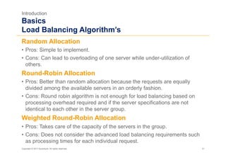 Introduction
Basics
Load Balancing Algorithm’s
Random Allocation
•  Pros: Simple to implement.
•  Cons: Can lead to overloading of one server while under-utilization of
   others.
Round-Robin Allocation
•  Pros: Better than random allocation because the requests are equally
   divided among the available servers in an orderly fashion.
•  Cons: Round robin algorithm is not enough for load balancing based on
   processing overhead required and if the server specifications are not
   identical to each other in the server group.
Weighted Round-Robin Allocation
•  Pros: Takes care of the capacity of the servers in the group.
•  Cons: Does not consider the advanced load balancing requirements such
   as processing times for each individual request.
Copyright © 2011 Accenture. All rights reserved.                            31
 