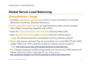 Introduction | Load Balancing


Global Server Load Balancing
Characteristics / Usage
•  Increase application availability in event of entire site failure or overload
   (Business Continuity, Disaster Recovery)
•  Scale application performance by load balancing traffic across multiple
   sites (Edge Computing (together with CDN))
•  Need for more granularity and control in directing Web traffic
•  More flexibility in building and managing Internet infrastructures
   –  E.g. Site based downtime management during release upgrade
•  Cons: Not always working! Due to assumption of a local DNS (Public DNS
   usage, DNS over VPN could fail to get the nearest server location)
   –  (see: http://www.royans.net/arch/fixing-gslb-global-server-load-balancing/)
•  Fix: Google proposed a DNS enhancement to not use the DNS resolver IP
   further more the client / end-user IP (see: DNS resolver,
   http://googlecode.blogspot.com/2010/01/proposal-to-extend-dns-protocol.html )

Copyright © 2011 Accenture. All rights reserved.                                    34
 