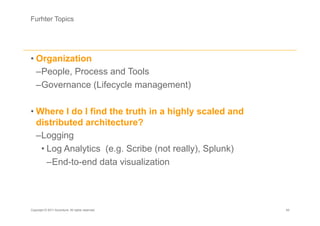 Furhter Topics




• Organization
  – People, Process and Tools
  – Governance (Lifecycle management)

• Where I do I find the truth in a highly scaled and
  distributed architecture?
  – Logging
    • Log Analytics (e.g. Scribe (not really), Splunk)
      – End-to-end data visualization




Copyright © 2011 Accenture. All rights reserved.         45
 
