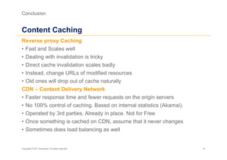 Conclusion


Content Caching
Reverse proxy Caching
•  Fast and Scales well
•  Dealing with invalidation is tricky
•  Direct cache invalidation scales badly
•  Instead, change URLs of modified resources
•  Old ones will drop out of cache naturally
CDN – Content Delivery Network
•  Faster response time and fewer requests on the origin servers
•  No 100% control of caching. Based on internal statistics (Akamai).
•  Operated by 3rd parties. Already in place. Not for Free
•  Once something is cached on CDN, assume that it never changes
•  Sometimes does load balancing as well


Copyright © 2011 Accenture. All rights reserved.                        47
 