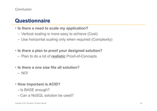 Conclusion


Questionnaire
•  Is there a need to scale my application?
   –  Vertical scaling is more easy to achieve (Cost)
   –  Use horizontal scaling only when required (Complexity)


•  Is there a plan to proof your designed solution?
   –  Plan to do a lot of realistic Proof-of-Concepts


•  Is there a one size fits all solution?
   –  NO!


•  How important is ACID?
   – Is BASE enough?
   – Can a NoSQL solution be used?
Copyright © 2011 Accenture. All rights reserved.               49
 