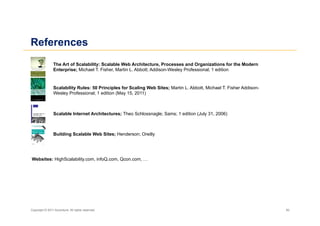 References
                The Art of Scalability: Scalable Web Architecture, Processes and Organizations for the Modern
                Enterprise; Michael T. Fisher, Martin L. Abbott; Addison-Wesley Professional; 1 edition


                Scalability Rules: 50 Principles for Scaling Web Sites; Martin L. Abbott, Michael T. Fisher Addison-
                Wesley Professional; 1 edition (May 15, 2011)



                Scalable Internet Architectures; Theo Schlossnagle; Sams; 1 edition (July 31, 2006)



                Building Scalable Web Sites; Henderson; Oreilly




Websites: HighScalability.com, infoQ.com, Qcon.com, …




Copyright © 2011 Accenture. All rights reserved.                                                                       50
 