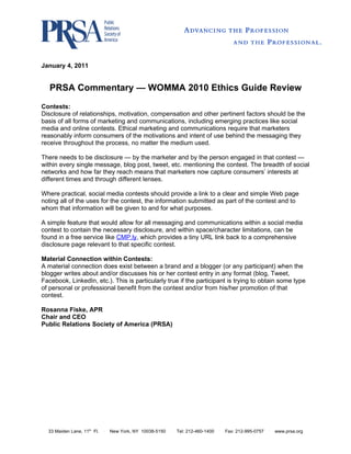 January 4, 2011


   PRSA Commentary — WOMMA 2010 Ethics Guide Review
Contests:
Disclosure of relationships, motivation, compensation and other pertinent factors should be the
basis of all forms of marketing and communications, including emerging practices like social
media and online contests. Ethical marketing and communications require that marketers
reasonably inform consumers of the motivations and intent of use behind the messaging they
receive throughout the process, no matter the medium used.

There needs to be disclosure — by the marketer and by the person engaged in that contest —
within every single message, blog post, tweet, etc. mentioning the contest. The breadth of social
networks and how far they reach means that marketers now capture consumers’ interests at
different times and through different lenses.

Where practical, social media contests should provide a link to a clear and simple Web page
noting all of the uses for the contest, the information submitted as part of the contest and to
whom that information will be given to and for what purposes.

A simple feature that would allow for all messaging and communications within a social media
contest to contain the necessary disclosure, and within space/character limitations, can be
found in a free service like CMP.ly, which provides a tiny URL link back to a comprehensive
disclosure page relevant to that specific contest.

Material Connection within Contests:
A material connection does exist between a brand and a blogger (or any participant) when the
blogger writes about and/or discusses his or her contest entry in any format (blog, Tweet,
Facebook, LinkedIn, etc.). This is particularly true if the participant is trying to obtain some type
of personal or professional benefit from the contest and/or from his/her promotion of that
contest.

Rosanna Fiske, APR
Chair and CEO
Public Relations Society of America (PRSA)




  33 Maiden Lane, 11th Fl.   .
                                 New York, NY 10038-5150   .
                                                               Tel: 212-460-1400   .
                                                                                       Fax: 212-995-0757   .
                                                                                                               www.prsa.org
 