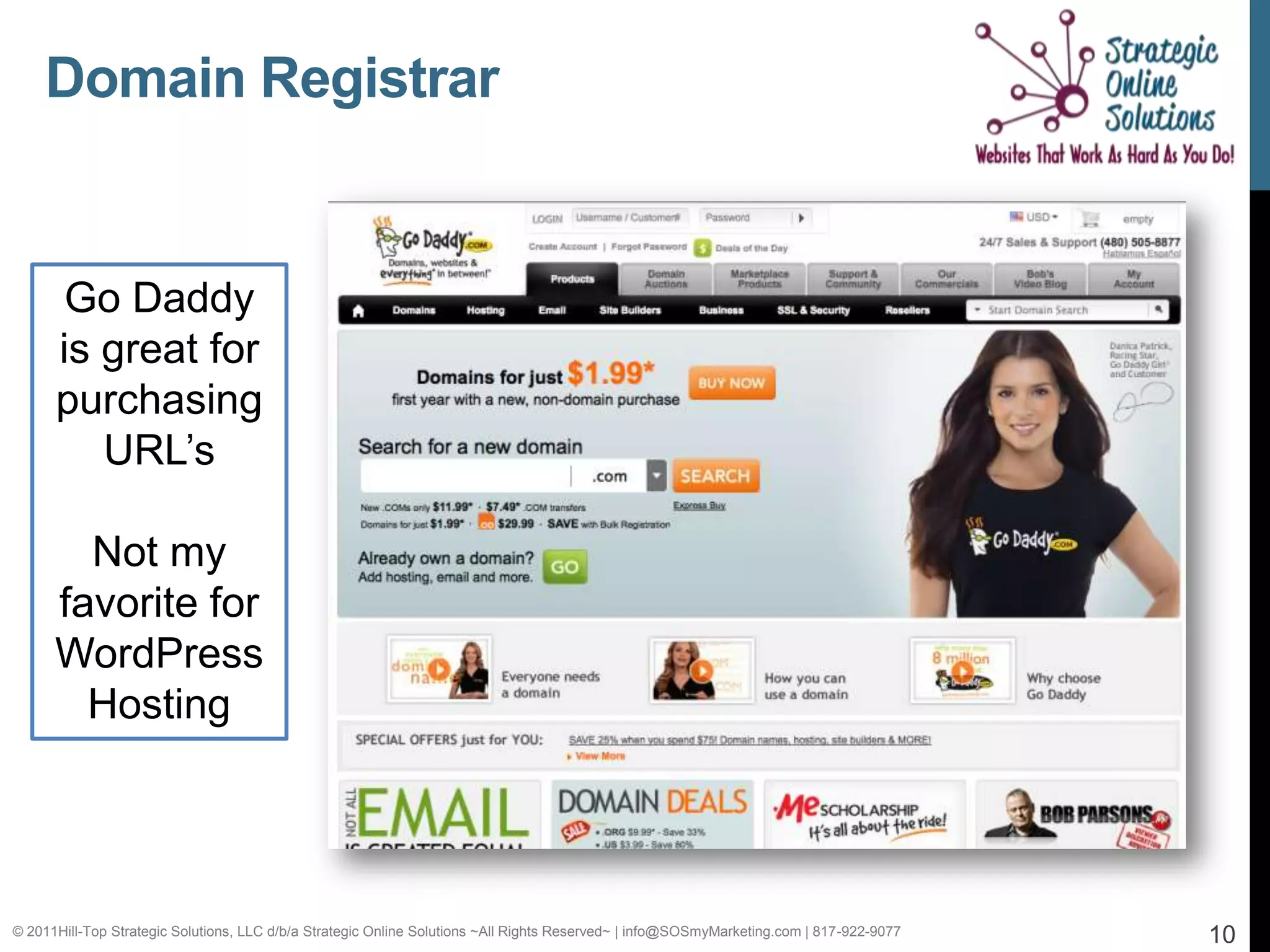 Domain Registrar


       Go Daddy
      is great for
      purchasing
         URL’s

        Not my
      favorite for
      WordPress
        Hosting




© 2011Hill-Top Strategic Solutions, LLC d/b/a Strategic Online Solutions ~All Rights Reserved~ | info@SOSmyMarketing.com | 817-922-9077   10
 