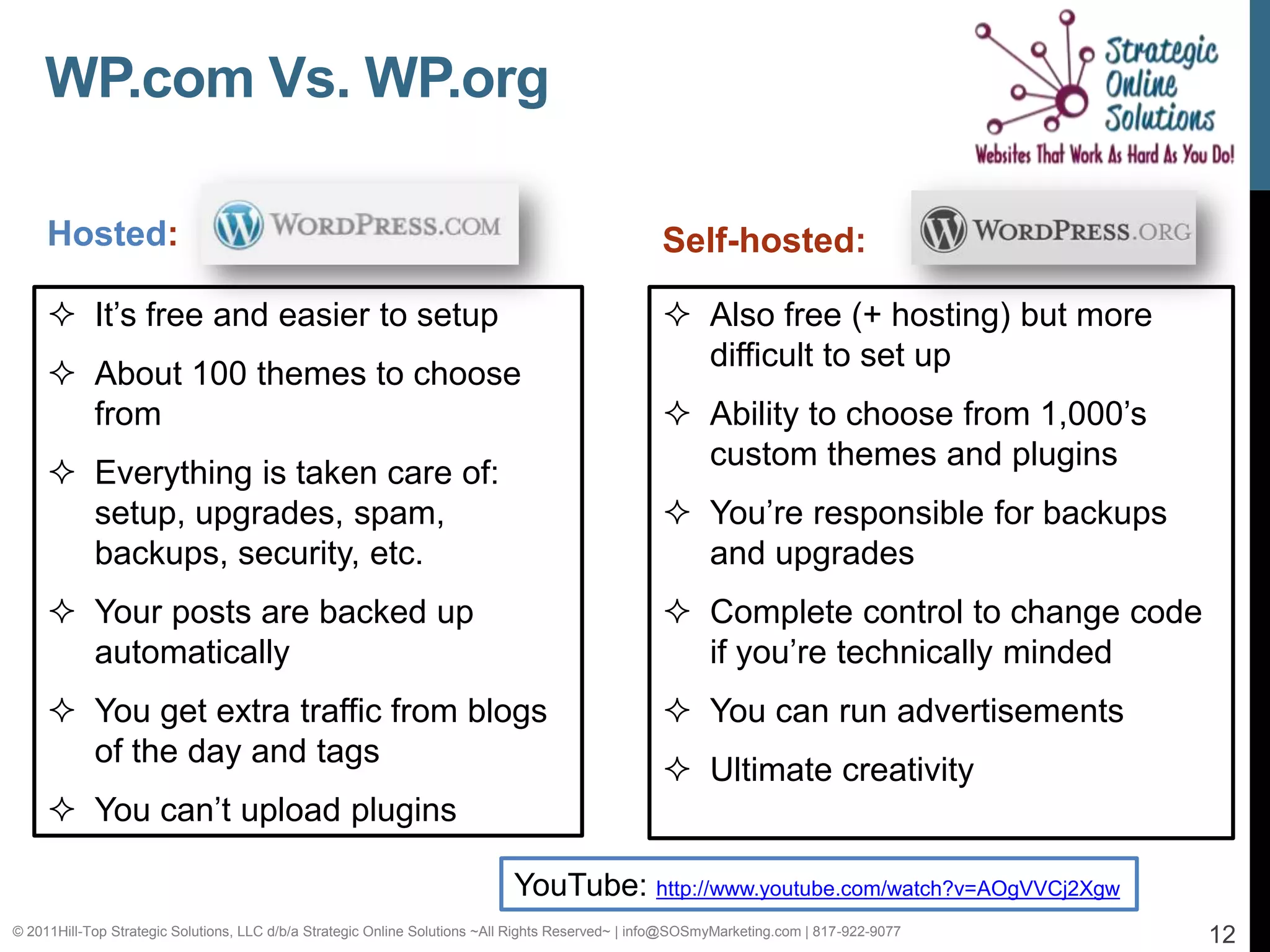 WP.com Vs. WP.org

     Hosted:                                                                                      Self-hosted:

      It’s free and easier to setup                                                               Also free (+ hosting) but more
                                                                                                    difficult to set up
      About 100 themes to choose
       from                                                                                        Ability to choose from 1,000’s
                                                                                                    custom themes and plugins
      Everything is taken care of:
       setup, upgrades, spam,                                                                      You’re responsible for backups
       backups, security, etc.                                                                      and upgrades
      Your posts are backed up                                                                    Complete control to change code
       automatically                                                                                if you’re technically minded
      You get extra traffic from blogs                                                            You can run advertisements
       of the day and tags
                                                                                                   Ultimate creativity
      You can’t upload plugins

                                                                            YouTube: http://www.youtube.com/watch?v=AOgVVCj2Xgw
© 2011Hill-Top Strategic Solutions, LLC d/b/a Strategic Online Solutions ~All Rights Reserved~ | info@SOSmyMarketing.com | 817-922-9077   12
 