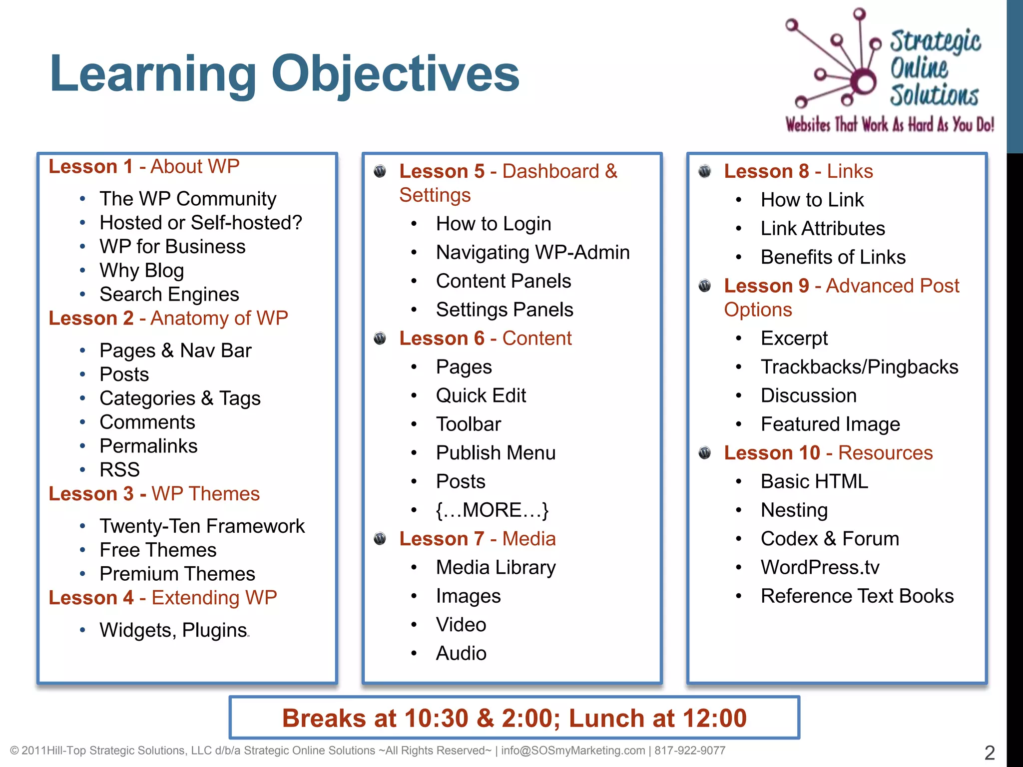 Learning Objectives
       Lesson 1 - About WP                                               Lesson 5 - Dashboard &                                       Lesson 8 - Links
          • The WP Community                                             Settings                                                      • How to Link
          • Hosted or Self-hosted?                                        • How to Login                                               • Link Attributes
          • WP for Business                                               • Navigating WP-Admin                                        • Benefits of Links
          • Why Blog
                                                                          • Content Panels                                            Lesson 9 - Advanced Post
          • Search Engines
       Lesson 2 - Anatomy of WP                                           • Settings Panels                                           Options
                                                                         Lesson 6 - Content                                            • Excerpt
          • Pages & Nav Bar
          • Posts                                                         • Pages                                                      • Trackbacks/Pingbacks
          • Categories & Tags                                             • Quick Edit                                                 • Discussion
          • Comments                                                      • Toolbar                                                    • Featured Image
          • Permalinks                                                    • Publish Menu                                              Lesson 10 - Resources
          • RSS
                                                                          • Posts                                                      • Basic HTML
       Lesson 3 - WP Themes
                                                                          • {…MORE…}                                                   • Nesting
          • Twenty-Ten Framework
                                                                         Lesson 7 - Media                                              • Codex & Forum
          • Free Themes
          • Premium Themes                                                • Media Library                                              • WordPress.tv
       Lesson 4 - Extending WP                                            • Images                                                     • Reference Text Books
            • Widgets, Plugins              in
                                                                          • Video
                                                                          • Audio


                                                   Breaks at 10:30 & 2:00; Lunch at 12:00
© 2011Hill-Top Strategic Solutions, LLC d/b/a Strategic Online Solutions ~All Rights Reserved~ | info@SOSmyMarketing.com | 817-922-9077                          2
 