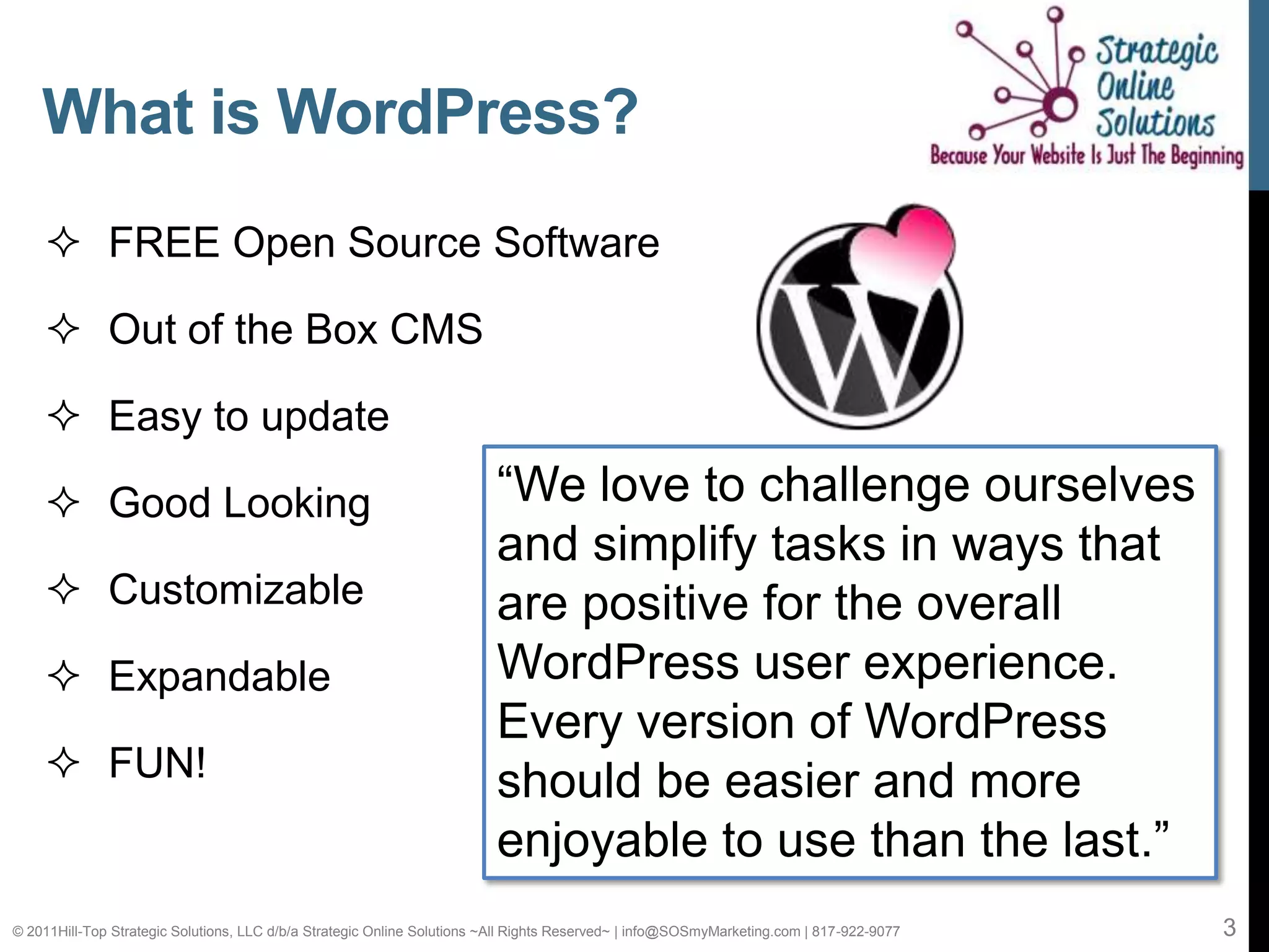 What is WordPress?
     FREE Open Source Software

     Out of the Box CMS

     Easy to update

     Good Looking                                                       “We love to challenge ourselves
                                                                         and simplify tasks in ways that
     Customizable                                                       are positive for the overall
     Expandable                                                         WordPress user experience.
                                                                         Every version of WordPress
     FUN!                                                               should be easier and more
                                                                         enjoyable to use than the last.”
© 2011Hill-Top Strategic Solutions, LLC d/b/a Strategic Online Solutions ~All Rights Reserved~ | info@SOSmyMarketing.com | 817-922-9077   3
 