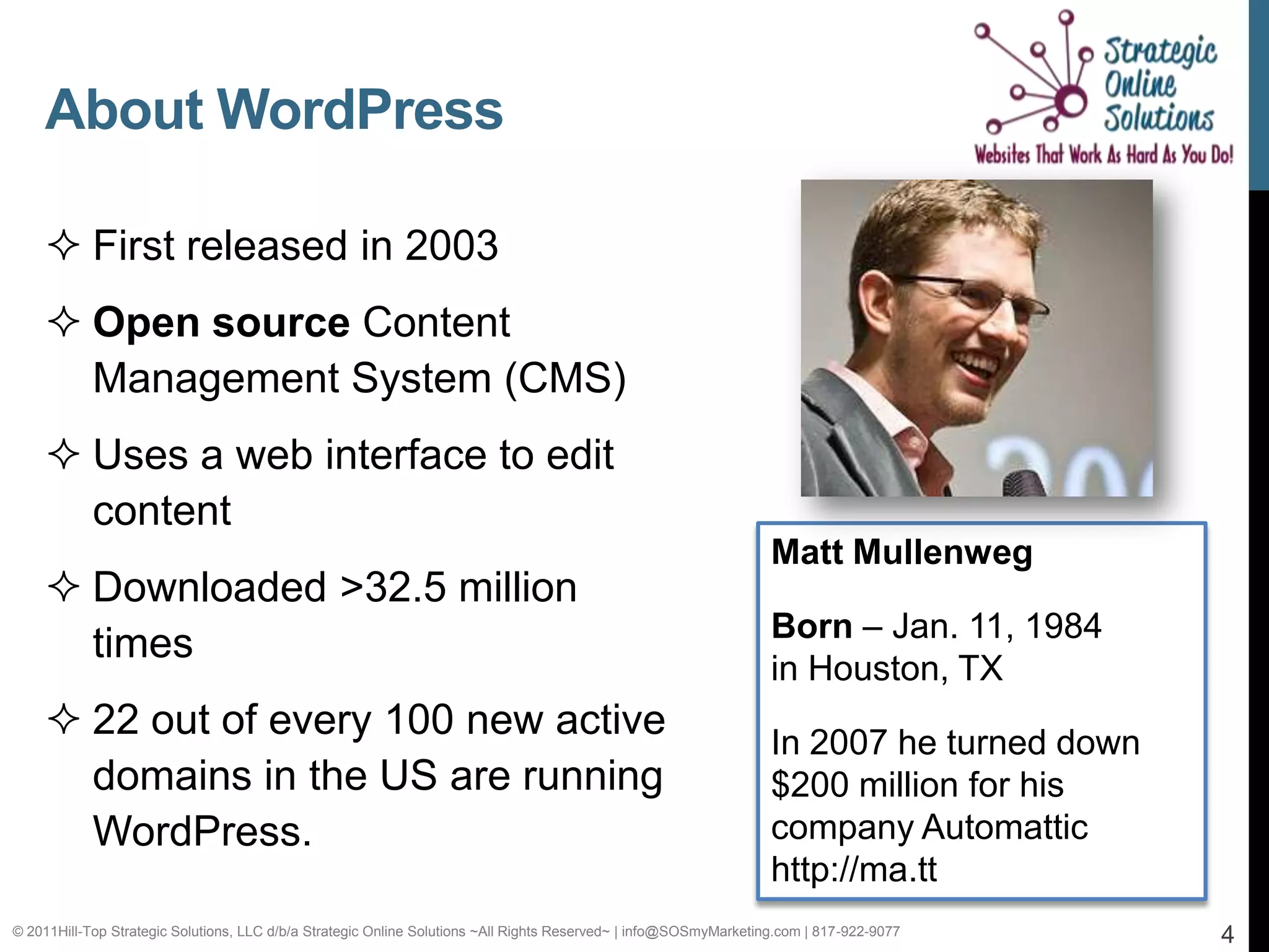 About WordPress

     First released in 2003
     Open source Content
      Management System (CMS)
     Uses a web interface to edit
      content
                                                                                                                   Matt Mullenweg
     Downloaded >32.5 million
                                                                                                                   Born – Jan. 11, 1984
      times
                                                                                                                   in Houston, TX
     22 out of every 100 new active                                                                               In 2007 he turned down
      domains in the US are running                                                                                $200 million for his
      WordPress.                                                                                                   company Automattic
                                                                                                                   http://ma.tt
© 2011Hill-Top Strategic Solutions, LLC d/b/a Strategic Online Solutions ~All Rights Reserved~ | info@SOSmyMarketing.com | 817-922-9077     4
 