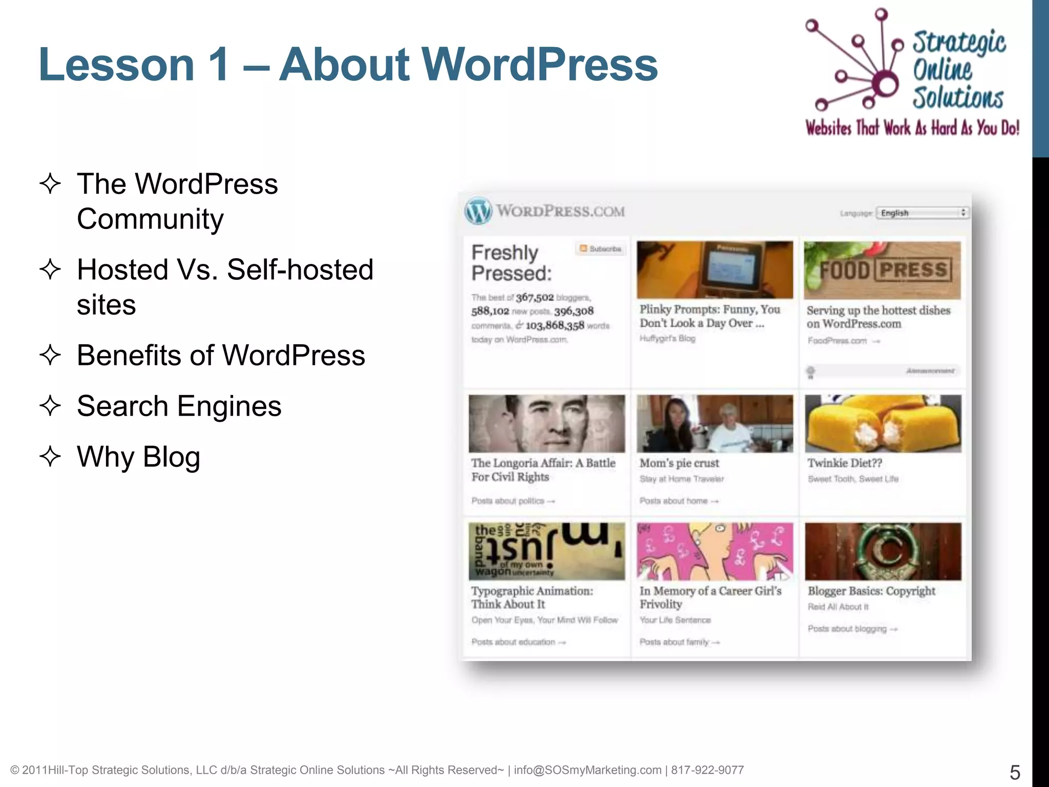 Lesson 1 – About WordPress

     The WordPress
      Community
     Hosted Vs. Self-hosted
      sites
     Benefits of WordPress
     Search Engines
     Why Blog




© 2011Hill-Top Strategic Solutions, LLC d/b/a Strategic Online Solutions ~All Rights Reserved~ | info@SOSmyMarketing.com | 817-922-9077   5
 