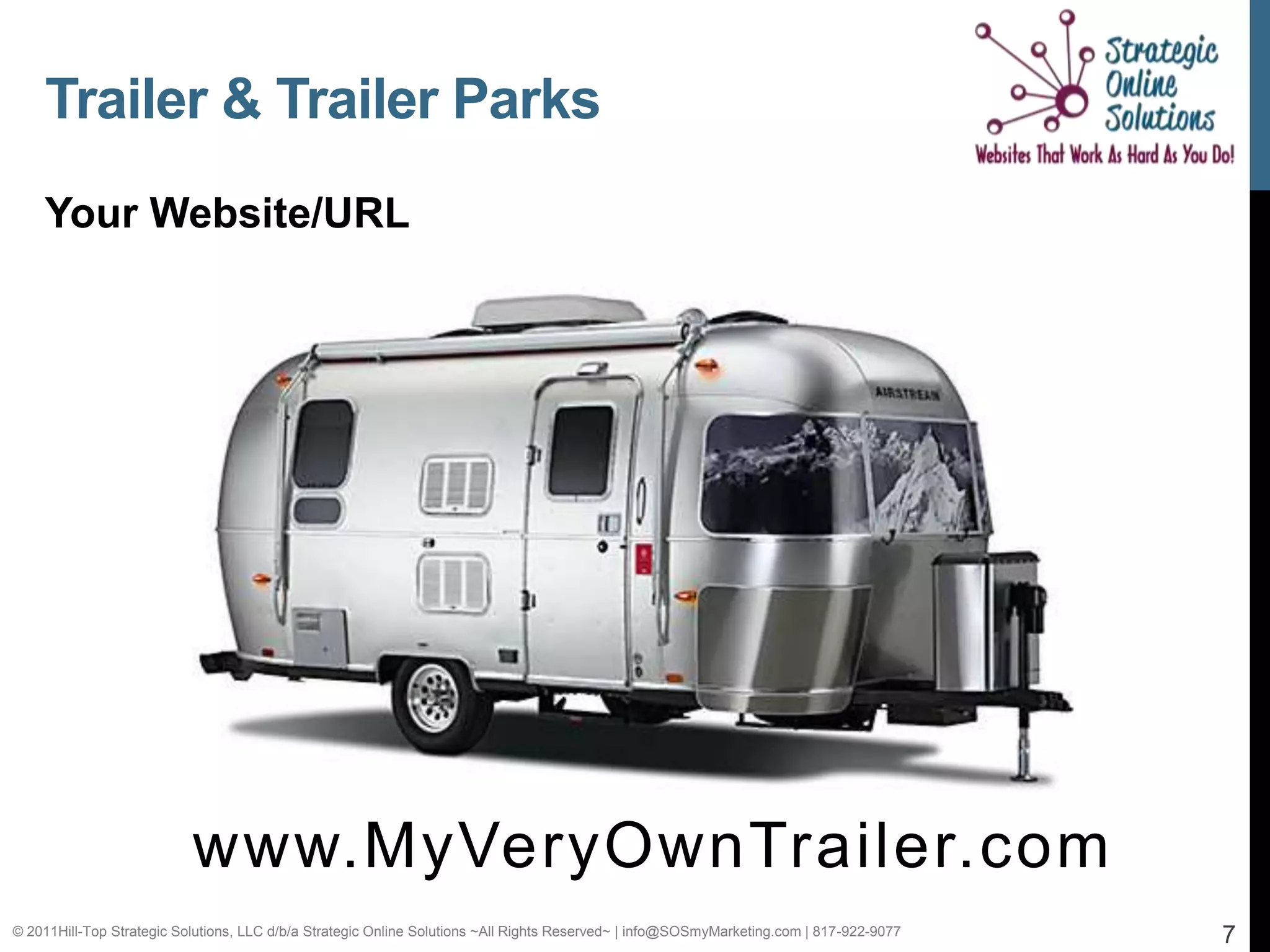 Trailer & Trailer Parks
    Your Website/URL




                           www.MyVeryOwnTrailer.com
© 2011Hill-Top Strategic Solutions, LLC d/b/a Strategic Online Solutions ~All Rights Reserved~ | info@SOSmyMarketing.com | 817-922-9077   7
 