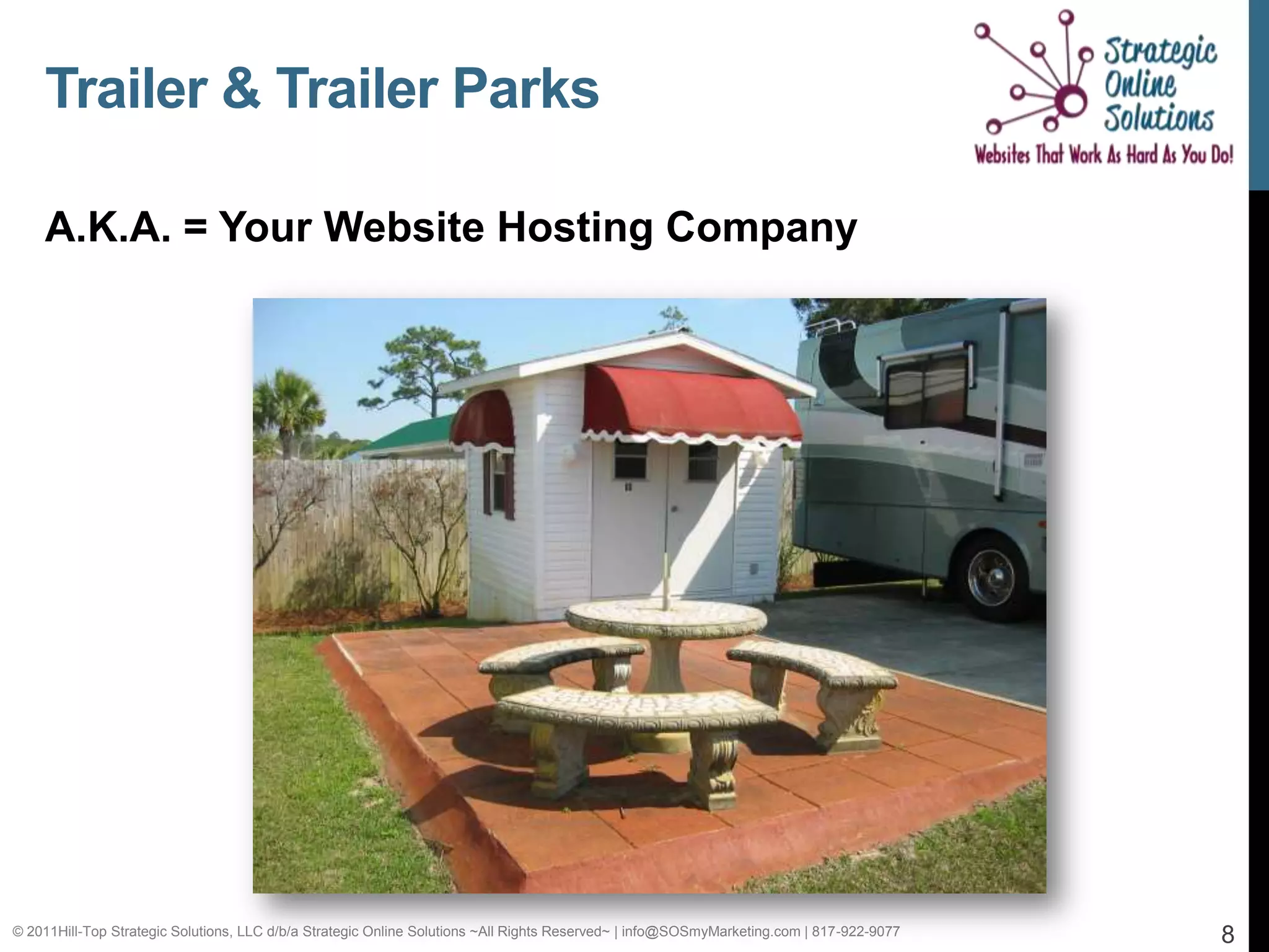 Trailer & Trailer Parks

    A.K.A. = Your Website Hosting Company




© 2011Hill-Top Strategic Solutions, LLC d/b/a Strategic Online Solutions ~All Rights Reserved~ | info@SOSmyMarketing.com | 817-922-9077   8
 