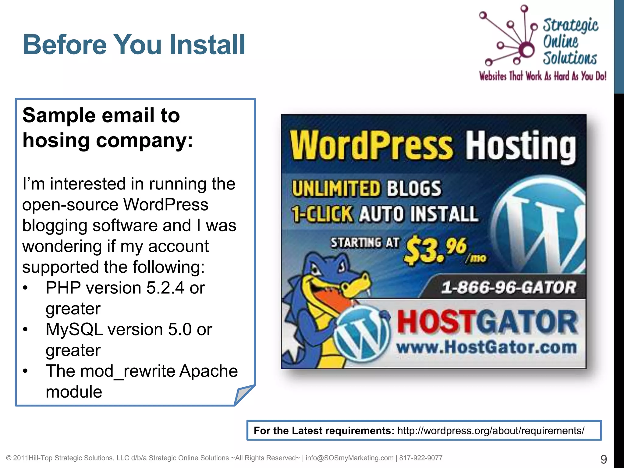 Before You Install

    Sample email to
    hosing company:

    I’m interested in running the
    open-source WordPress
    blogging software and I was
    wondering if my account
    supported the following:
    • PHP version 5.2.4 or
       greater
    • MySQL version 5.0 or
       greater
    • The mod_rewrite Apache
       module

                                                                            For the Latest requirements: http://wordpress.org/about/requirements/

© 2011Hill-Top Strategic Solutions, LLC d/b/a Strategic Online Solutions ~All Rights Reserved~ | info@SOSmyMarketing.com | 817-922-9077             9
 