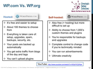 WP.com Vs. WP.org

     Hosted:                                                                                      Self-hosted:

      It’s free and easier to setup                                                               Also free (+ hosting) but more
                                                                                                    difficult to set up
      About 100 themes to choose
       from                                                                                        Ability to choose from 1,000’s
                                                                                                    custom themes and plugins
      Everything is taken care of:
       setup, upgrades, spam,                                                                      You’re responsible for backups
       backups, security, etc.                                                                      and upgrades
      Your posts are backed up                                                                    Complete control to change code
       automatically                                                                                if you’re technically minded
      You get extra traffic from blogs                                                            You can run advertisements
       of the day and tags
                                                                                                   Ultimate creativity
      You can’t upload plugins

                                                                            YouTube: http://www.youtube.com/watch?v=AOgVVCj2Xgw
© 2011Hill-Top Strategic Solutions, LLC d/b/a Strategic Online Solutions ~All Rights Reserved~ | info@SOSmyMarketing.com | 817-922-9077   12
 