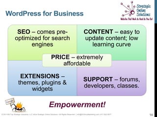 WordPress for Business

                 SEO – comes pre-                                                                   CONTENT – easy to
                optimized for search                                                                update content; low
                      engines                                                                         learning curve

                                                            PRICE – extremely
                                                                affordable

                     EXTENSIONS –
                                                                                                    SUPPORT – forums,
                    themes, plugins &
                                                                                                    developers, classes.
                        widgets

                                                          Empowerment!
© 2011Hill-Top Strategic Solutions, LLC d/b/a Strategic Online Solutions ~All Rights Reserved~ | info@SOSmyMarketing.com | 817-922-9077   14
 