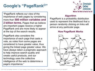 Google’s “PageRank©”
    “PageRank reflects our view of the
    importance of web pages by considering                                                                        Algorithm
    more than 500 million variables and                                                            PageRank is a probability distribution
                                                                                                   used to represent the likelihood that a
    2 billion terms. Pages that we believe
                                                                                                   person randomly clicking on links will
    are important pages receive a higher
                                                                                                   arrive at any particular page.
    PageRank and are more likely to appear
    at the top of the search results.                                                                               How PageRank Works
    PageRank also considers the
    importance of each page that casts a
    vote, as votes from some pages are
    considered to have greater value, thus
    giving the linked page greater value. We
    have always taken a pragmatic approach
    to help improve search quality and
    create useful products, and our
    technology uses the collective
    intelligence of the web to determine a
    page's importance.”

© 2011Hill-Top Strategic Solutions, LLC d/b/a Strategic Online Solutions ~All Rights Reserved~ | info@SOSmyMarketing.com | 817-922-9077      15
 