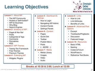 Learning Objectives
       Lesson 1 - About WP                                               Lesson 5 - Dashboard &                                       Lesson 8 - Links
          • The WP Community                                             Settings                                                      • How to Link
          • Hosted or Self-hosted?                                        • How to Login                                               • Link Attributes
          • WP for Business                                               • Navigating WP-Admin                                        • Benefits of Links
          • Why Blog
                                                                          • Content Panels                                            Lesson 9 - Advanced Post
          • Search Engines
       Lesson 2 - Anatomy of WP                                           • Settings Panels                                           Options
                                                                         Lesson 6 - Content                                            • Excerpt
          • Pages & Nav Bar
          • Posts                                                         • Pages                                                      • Trackbacks/Pingbacks
          • Categories & Tags                                             • Quick Edit                                                 • Discussion
          • Comments                                                      • Toolbar                                                    • Featured Image
          • Permalinks                                                    • Publish Menu                                              Lesson 10 - Resources
          • RSS
                                                                          • Posts                                                      • Basic HTML
       Lesson 3 - WP Themes
                                                                          • {…MORE…}                                                   • Nesting
          • Twenty-Ten Framework
                                                                         Lesson 7 - Media                                              • Codex & Forum
          • Free Themes
          • Premium Themes                                                • Media Library                                              • WordPress.tv
       Lesson 4 - Extending WP                                            • Images                                                     • Reference Text Books
            • Widgets, Plugins              in
                                                                          • Video
                                                                          • Audio


                                                   Breaks at 10:30 & 2:00; Lunch at 12:00
© 2011Hill-Top Strategic Solutions, LLC d/b/a Strategic Online Solutions ~All Rights Reserved~ | info@SOSmyMarketing.com | 817-922-9077                          2
 