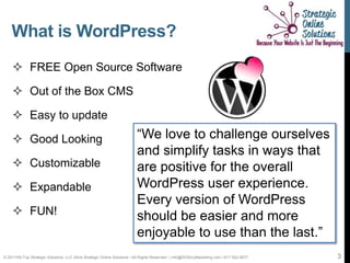 What is WordPress?
     FREE Open Source Software

     Out of the Box CMS

     Easy to update

     Good Looking                                                       “We love to challenge ourselves
                                                                         and simplify tasks in ways that
     Customizable                                                       are positive for the overall
     Expandable                                                         WordPress user experience.
                                                                         Every version of WordPress
     FUN!                                                               should be easier and more
                                                                         enjoyable to use than the last.”
© 2011Hill-Top Strategic Solutions, LLC d/b/a Strategic Online Solutions ~All Rights Reserved~ | info@SOSmyMarketing.com | 817-922-9077   3
 