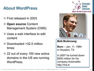 About WordPress

     First released in 2003
     Open source Content
      Management System (CMS)
     Uses a web interface to edit
      content
                                                                                                                   Matt Mullenweg
     Downloaded >32.5 million
                                                                                                                   Born – Jan. 11, 1984
      times
                                                                                                                   in Houston, TX
     22 out of every 100 new active                                                                               In 2007 he turned down
      domains in the US are running                                                                                $200 million for his
      WordPress.                                                                                                   company Automattic
                                                                                                                   http://ma.tt
© 2011Hill-Top Strategic Solutions, LLC d/b/a Strategic Online Solutions ~All Rights Reserved~ | info@SOSmyMarketing.com | 817-922-9077     4
 
