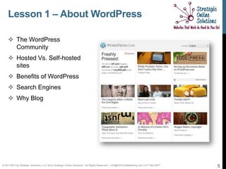 Lesson 1 – About WordPress

     The WordPress
      Community
     Hosted Vs. Self-hosted
      sites
     Benefits of WordPress
     Search Engines
     Why Blog




© 2011Hill-Top Strategic Solutions, LLC d/b/a Strategic Online Solutions ~All Rights Reserved~ | info@SOSmyMarketing.com | 817-922-9077   5
 