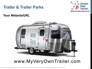 Trailer & Trailer Parks
    Your Website/URL




                           www.MyVeryOwnTrailer.com
© 2011Hill-Top Strategic Solutions, LLC d/b/a Strategic Online Solutions ~All Rights Reserved~ | info@SOSmyMarketing.com | 817-922-9077   7
 