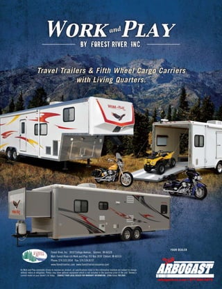 BY FOREST RIVER, INC.


                  Travel Trailers & Fifth Wheel Cargo Carriers
                              with Living Quarters.




                                                                                                                                                YOUR DEALER
                                   Forest River, Inc. 3010 College Avenue, Goshen, IN 46528
                                   Mail: Forest River c/o Work and Play P.O Box 3030 Elkhart, IN 46515
                                   Phone: 574.533.5934 Fax: 574.534.8137
                                   www.forestriverinc.com www.forestriveraccessories.com
As Work and Play constantly strives to improve our product, all specifications listed in this informative brochure are subject to change
without notice or obligation. Photos may show optional equipment which is not included in the purchase price of the unit. Review a
current model on your dealer’s lot today. CONSULT YOUR LOCAL DEALER FOR WARRANTY INFORMATION. LITHO: U.S.A FOR 0585
                                                                                                                                           a b g s r sc m | 7 .4 .4 5
                                                                                                                                            r o a tv .o    8 78 40 7
 
