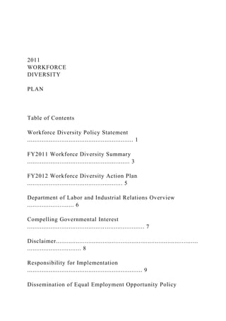 2011
WORKFORCE
DIVERSITY
PLAN
Table of Contents
Workforce Diversity Policy Statement
........................................................... 1
FY2011 Workforce Diversity Summary
......................................................... 3
FY2012 Workforce Diversity Action Plan
..................................................... 5
Department of Labor and Industrial Relations Overview
.......................... 6
Compelling Governmental Interest
................................................................. 7
Disclaimer...............................................................................
.............................. 8
Responsibility for Implementation
................................................................ 9
Dissemination of Equal Employment Opportunity Policy
 