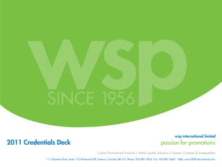 wsp international limited
2011 Credentials Deck                                                                                    passion for promotions
                                                     Custom Promotional Products | Retail Loyalty Solutions | Games, Contests & Sweepstakes

             111 Granton Drive, Suite 110, Richmond Hill, Ontario, Canada L4B 1L5 Phone: 905·881·3625 Fax: 905·881·4667 Web: www.WSPinternational.com
 
