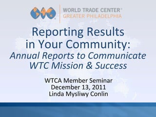 Reporting Results 
   in Your Community:
Annual Reports to Communicate 
   WTC Mission & Success
       WTCA Member Seminar
         December 13, 2011
        Linda Mysliwy Conlin
 