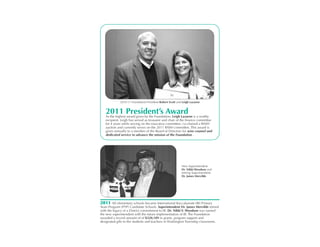 2010-11 Foundation President Robert Scott and Leigh Lazaron


   2011 President’s Award is a worthy
   As the highest award given by the Foundation, Leigh Lazaron
   recipient. Leigh has served as treasurer and chair of the finance committee
   for 4 years while serving on the executive committee, co-chaired a BASH
   auction and currently serves on the 2011 BASH committee. This award is
   given annually to a member of the Board of Directors for wise counsel and
   dedicated service to advance the mission of the Foundation .




                                                          New Superintendent
                                                          Dr. Nikki Woodson and
                                                          retiring Superintendent
                                                          Dr. James Mervilde




2011 All elementary schools became International Baccalureate (IB) Primary
Years Program (PYP) Candidate Schools. Superintendent Dr. James Mervilde retired
with the legacy of a District commitment to IB. Dr. Nikki V. Woodson was named
the new superintendent with the future implementation of IB. The Foundation
awarded a record amount of of $320,189 in grants, program support and
designated gifts to the students and teachers in Washington Township classrooms.
 