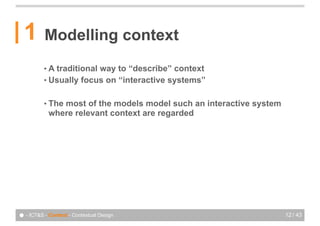 1       Modelling context
          •A traditional way to “describe” context
          • Usually focus on “interactive systems”


          • Themost of the models model such an interactive system
            where relevant context are regarded




● - ICT&S - Context - Contextual Design                              12 / 43
 