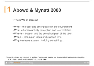 1       Abowd & Mynatt 2000
          • The    5 Ws of Context

          • Who – the user and other people in the environment
          • What – human activity perception and interpretation
          • Where – location and the perceived path of the user
          • When – time as an index and elapsed time
          • Why – reason a person is doing something




Gregory!D. Abowd and Elizabeth!D. Mynatt. Charting past, present, and future research in ubiquitous computing.
  ACM Trans. Comput.-Hum. Interact., 7(1):29–58, 2000.

● - ICT&S - Context - Contextual Design                                                                     15 / 43
 