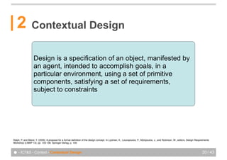 2             Contextual Design


                   Design is a specification of an object, manifested by
                   an agent, intended to accomplish goals, in a
                   particular environment, using a set of primitive
                   components, satisfying a set of requirements,
                   subject to constraints




Ralph, P. and Wand, Y. (2009). A proposal for a formal deﬁnition of the design concept. In Lyytinen, K., Loucopoulos, P., Mylopoulos, J., and Robinson, W., editors, Design Requirements
Workshop (LNBIP 14), pp. 103-136. Springer-Verlag, p. 109.



● - ICT&S - Context - Contextual Design                                                                                                                                          20 / 43
 