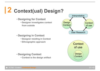 2       Context(ual) Design?
                                                                  Interpretation
             • Designing         for Context
                   !   Designer investigates context    Design                     Context
                       from outside                     Context                    of use


                                                                  User Research
             • Designing         in Context
                   ! Designer residing in Context
                   ! Ethnographic approach
                                                                   Context
                                                                   of use

             • Designing         Context                             Design
                                                                     Context
                   !   Context is the design artifact



● - ICT&S - Context - Contextual Design                                               23 / 43
 