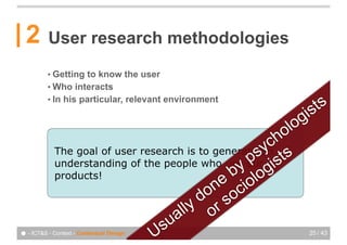 2       User research methodologies
          • Getting to know the user
          • Who interacts

                                                                   ts
          • In his particular, relevant environment

                                                            g   is
                                                         lo
                                                        ho
            The goal of user research is to generates yc s
                                                     an
                                                  p ist
                                               by log
            understanding of the people who use our
            products!
                                            ne cio
                                         do so
                                    a lly or
                               U su
● - ICT&S - Context - Contextual Design                         25 / 43
 