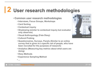 2       User research methodologies
          • Common         user research methodologies
               ! Interviews, Focus Groups, Workshops
               ! Card Sorting
               ! Contextual inquiry
               ! Shadowing (similar to contextual inquiry but evaluator
                 only observes)
               ! Visual Anthropology (Foto Diary)
               ! Cultural Probing
               ! Questionnaires, Surveys, Panels (Similar to an online
                 survey that is given to a specific set of people, who have
                 been recruited for the purposes of research)
               ! Analytics (Measuring key metrics about what users are
                 doing)
               ! Diary Methods
               ! Experience Sampling Method
               ! ...


● - ICT&S - Context - Contextual Design                                       27 / 43
 