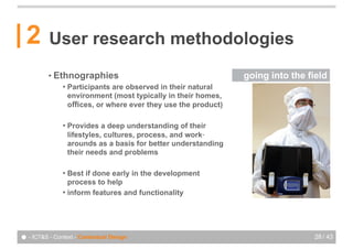 2       User research methodologies
          • Ethnographies                                         going into the field
               !   Participants are observed in their natural
                   environment (most typically in their homes,
                   offices, or where ever they use the product)

               !   Provides a deep understanding of their
                   lifestyles, cultures, process, and work‐
                   arounds as a basis for better understanding
                   their needs and problems

               ! Best if done early in the development
                 process to help
               ! inform features and functionality




● - ICT&S - Context - Contextual Design                                            28 / 43
 