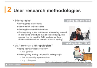 2       User research methodologies
          • Ethnography                                                       going into the field
               ! Moving into the context
               ! Get to know the end-users
               ! Getting first-hand information
               !Ethnography is the practice of immersing oneself
                 in the world or culture that one is studying. This
                 means you go into the field to observe their
                 rituals and behaviour in their “natural setting”.

                                                                           residing in the office
          • Vs.    “armchair anthropologists”
               ! Doing literature research only
                   • Too general
               ! Interrogating mostly unspecific user-groups
                   • Not necessarily representative
                   • e.g. colleagues
                                            http://www.clipartoday.com/_thumbs/018/people/business/mandesk8-07_tnb.png

● - ICT&S - Context - Contextual Design                                                                       29 / 43
 