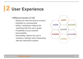 2       User Experience
          • Different      facets of UX
               ! Values are what we want to achieve
               ! Usability is a prerequisite
               ! Utility / usefulness reflects the
                 matching with the user’s goals
               ! Findability of your product
               ! Accessibility
               ! Desirability reflects the user’s
                 emotions, feelings when interacting
                 with the interactive system




● - ICT&S - Context - Contextual Design                34 / 43
 