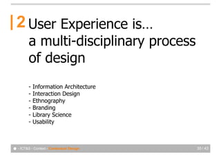 2 User Experience is…
         a multi-disciplinary process
         of design
         -   Information Architecture
         -   Interaction Design
         -   Ethnography
         -   Branding
         -   Library Science
         -   Usability



● - ICT&S - Context - Contextual Design   35 / 43
 