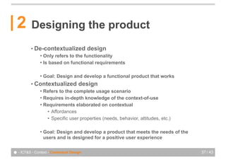 2       Designing the product
          • De-contextualized             design
               ! Only refers to the functionality
               ! Is based on functional requirements


               !   Goal: Design and develop a functional product that works
          • Contextualized           design
               ! Refers to the complete usage scenario
               ! Requires in-depth knowledge of the context-of-use
               ! Requirements elaborated on contextual
                  • Affordances
                  • Specific user properties (needs, behavior, attitudes, etc.)

               !   Goal: Design and develop a product that meets the needs of the
                   users and is designed for a positive user experience


● - ICT&S - Context - Contextual Design                                             37 / 43
 