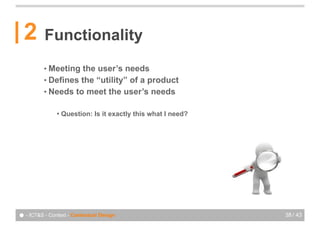 2       Functionality
          • Meeting the user’s needs
          • Defines the “utility” of a product
          • Needs to meet the user’s needs


               !   Question: Is it exactly this what I need?




● - ICT&S - Context - Contextual Design                        38 / 43
 