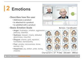 2       Emotions
      • Describes        how the user
           ! Addresses a product
           ! Is attached to a product
           ! Is satisfied with a product

      • Basic     Emotion Scale                                 Noldus FaceReader
           ! Anger: frustration, irritation, aggression,
             jealousy, resentful.
           ! Sadness: despair, misery, defeated
             gloominess, mournful.
           ! Disgust: shame, guilt, repulsion,
             humiliated, blameworthy.
           ! Fear: anxiety, nervousness, tense,
             worried, shy.
           ! Happiness: joy, elation, pride, loving,
             cheerful.                                     Geneva Emotion Wheel
                                                    Characters of Premo (Desmet 2003a)

● - ICT&S - Context - Contextual Design                                           40 / 43
 
