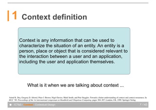 1          Context definition

           Context is any information that can be used to
           characterize the situation of an entity. An entity is a
           person, place or object that is considered relevant to
           the interaction between a user and an application,
           including the user and application themselves.




                     What is it when we are talking about context ...

Anind!K. Dey, Gregory!D. Abowd, Peter!J. Brown, Nigel Davies, Mark Smith, and Pete Steggles. Towards a better understanding of context and context-awareness. In
HUC ’99: Proceedings of the 1st international symposium on Handheld and Ubiquitous Computing, pages 304–307, London, UK, 1999. Springer-Verlag.

● - ICT&S - Context - Contextual Design                                                                                                                7 / 43
 
