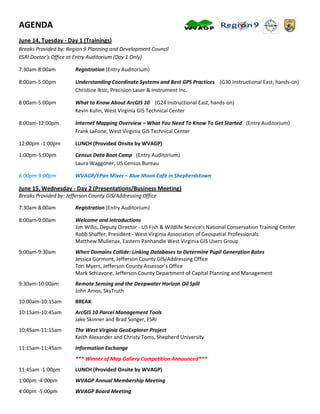 AGENDA
June 14, Tuesday - Day 1 (Trainings)
Breaks Provided by: Region 9 Planning and Development Council
ESRI Doctor’s Office at Entry Auditorium (Day 1 Only)

7:30am-8:00am          Registration (Entry Auditorium)

8:00am-5:00pm          Understanding Coordinate Systems and Best GPS Practices (G30 Instructional East, hands-on)
                       Christine Iksic, Precision Laser & Instrument Inc.

8:00am-5:00pm          What to Know About ArcGIS 10 (G24 Instructional East, hands-on)
                       Kevin Kuhn, West Virginia GIS Technical Center

8:00am-12:00pm         Internet Mapping Overview – What You Need To Know To Get Started (Entry Auditorium)
                       Frank LaFone, West Virginia GIS Technical Center

12:00pm -1:00pm        LUNCH (Provided Onsite by WVAGP)

1:00pm-5:00pm          Census Data Boot Camp (Entry Auditorium)
                       Laura Waggoner, US Census Bureau

6:00pm-9:00pm          WVAGP/EPan Mixer – Blue Moon Café in Shepherdstown

June 15, Wednesday - Day 2 (Presentations/Business Meeting)
Breaks Provided by: Jefferson County GIS/Addressing Office

7:30am-8:00am          Registration (Entry Auditorium)

8:00am-9:00am          Welcome and Introductions
                       Jim Willis, Deputy Director - US Fish & Wildlife Service’s National Conservation Training Center
                       Robb Shaffer, President - West Virginia Association of Geospatial Professionals
                       Matthew Mullenax, Eastern Panhandle West Virginia GIS Users Group
9:00am-9:30am          When Domains Collide: Linking Databases to Determine Pupil Generation Rates
                       Jessica Gormont, Jefferson County GIS/Addressing Office
                       Tori Myers, Jefferson County Assessor’s Office
                       Mark Schiavone, Jefferson County Department of Capital Planning and Management
9:30am-10:00am         Remote Sensing and the Deepwater Horizon Oil Spill
                       John Amos, SkyTruth
10:00am-10:15am        BREAK
10:15am-10:45am        ArcGIS 10 Parcel Management Tools
                       Jake Skinner and Brad Songer, ESRI
10:45am-11:15am        The West Virginia GeoExplorer Project
                       Keith Alexander and Christy Toms, Shepherd University
11:15am-11:45am        Information Exchange
                       *** Winner of Map Gallery Competition Announced***
11:45am -1:00pm        LUNCH (Provided Onsite by WVAGP)
1:00pm -4:00pm         WVAGP Annual Membership Meeting
4:00pm -5:00pm         WVAGP Board Meeting
 