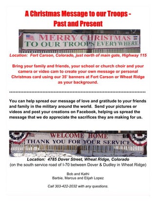 A Christmas Message to our Troops -
                   Past and Present



Location: Fort Carson, Colorado, just north of main gate, Highway 115

 Bring your family and friends, your school or church choir and your
    camera or video cam to create your own message or personal
 Christmas card using our 35’ banners at Fort Carson or Wheat Ridge
                         as your background.

**************************************************************************************
You can help spread our message of love and gratitude to your friends
and family in the military around the world. Send your pictures or
videos and post your creations on Facebook, helping us spread the
message that we do appreciate the sacrifices they are making for us.




          Location: 4785 Dover Street, Wheat Ridge, Colorado
(on the south service road of I-70 between Dover & Dudley in Wheat Ridge)

                                    Bob and Kathi
                           Barbie, Marcus and Elijah Lopez

                        Call 303-422-2032 with any questions.
 