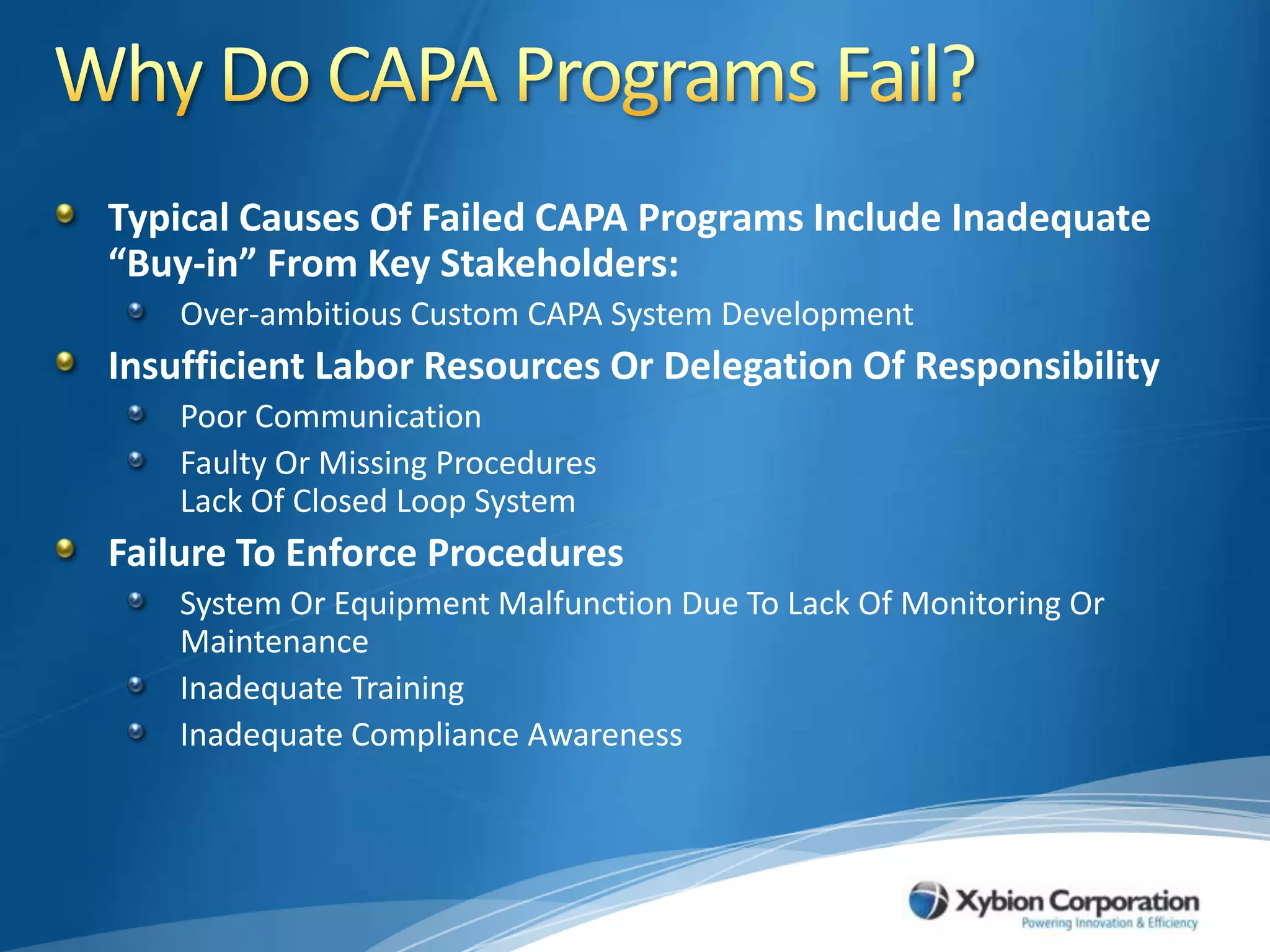 Why Do CAPA Programs Fail?Typical Causes Of Failed CAPA Programs Include Inadequate “Buy-in” From Key Stakeholders:Over-ambitious Custom CAPA System Development Insufficient Labor Resources Or Delegation Of ResponsibilityPoor CommunicationFaulty Or Missing ProceduresLack Of Closed Loop SystemFailure To Enforce ProceduresSystem Or Equipment Malfunction Due To Lack Of Monitoring Or MaintenanceInadequate TrainingInadequate Compliance Awareness 